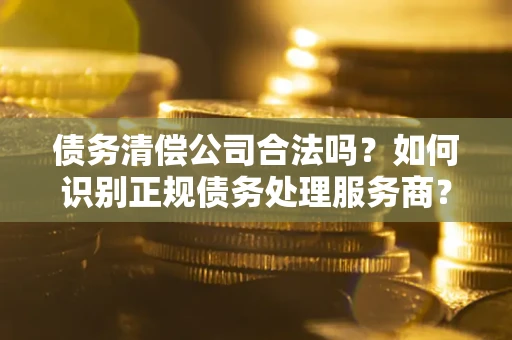 北京债务清偿公司合法吗？如何识别正规债务处理服务商？