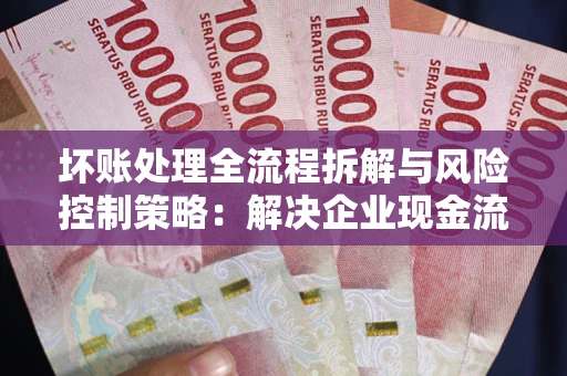 北京坏账处理全流程拆解与风险控制策略：解决企业现金流顽疾的实战指南