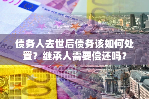 北京债务人去世后债务该如何处置？继承人需要偿还吗？