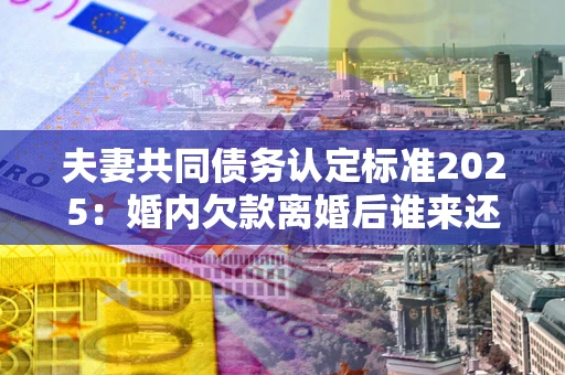 北京夫妻共同债务认定标准2025:婚内欠款离婚后谁来还? 北京夫妻共同债务认定标准2025:婚内欠款离婚后谁来还?