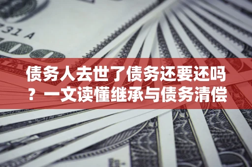 北京债务人去世了债务还要还吗？一文读懂继承与债务清偿