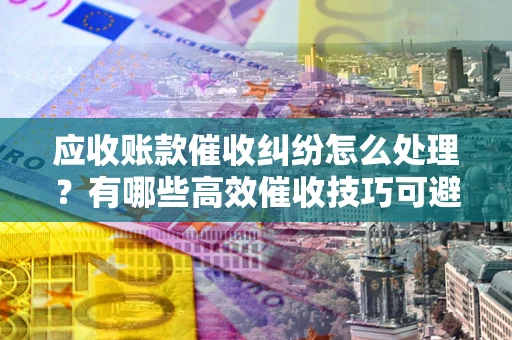北京应收账款催收纠纷怎么处理？有哪些高效催收技巧可避免坏账？